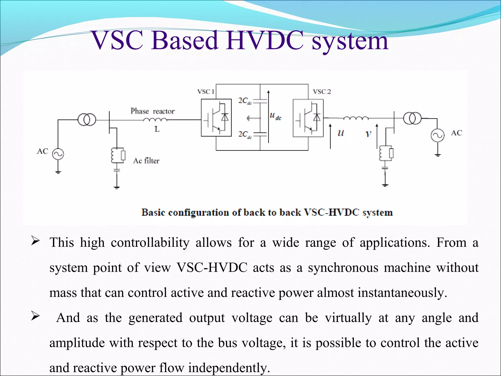 VSC Based HVDC system
 This high controllability allows for a wide range of applications. From a
system point of view VSC-HVDC acts as a synchronous machine without
mass that can control active and reactive power almost instantaneously.
 And as the generated output voltage can be virtually at any angle and
amplitude with respect to the bus voltage, it is possible to control the active
and reactive power flow independently.
 