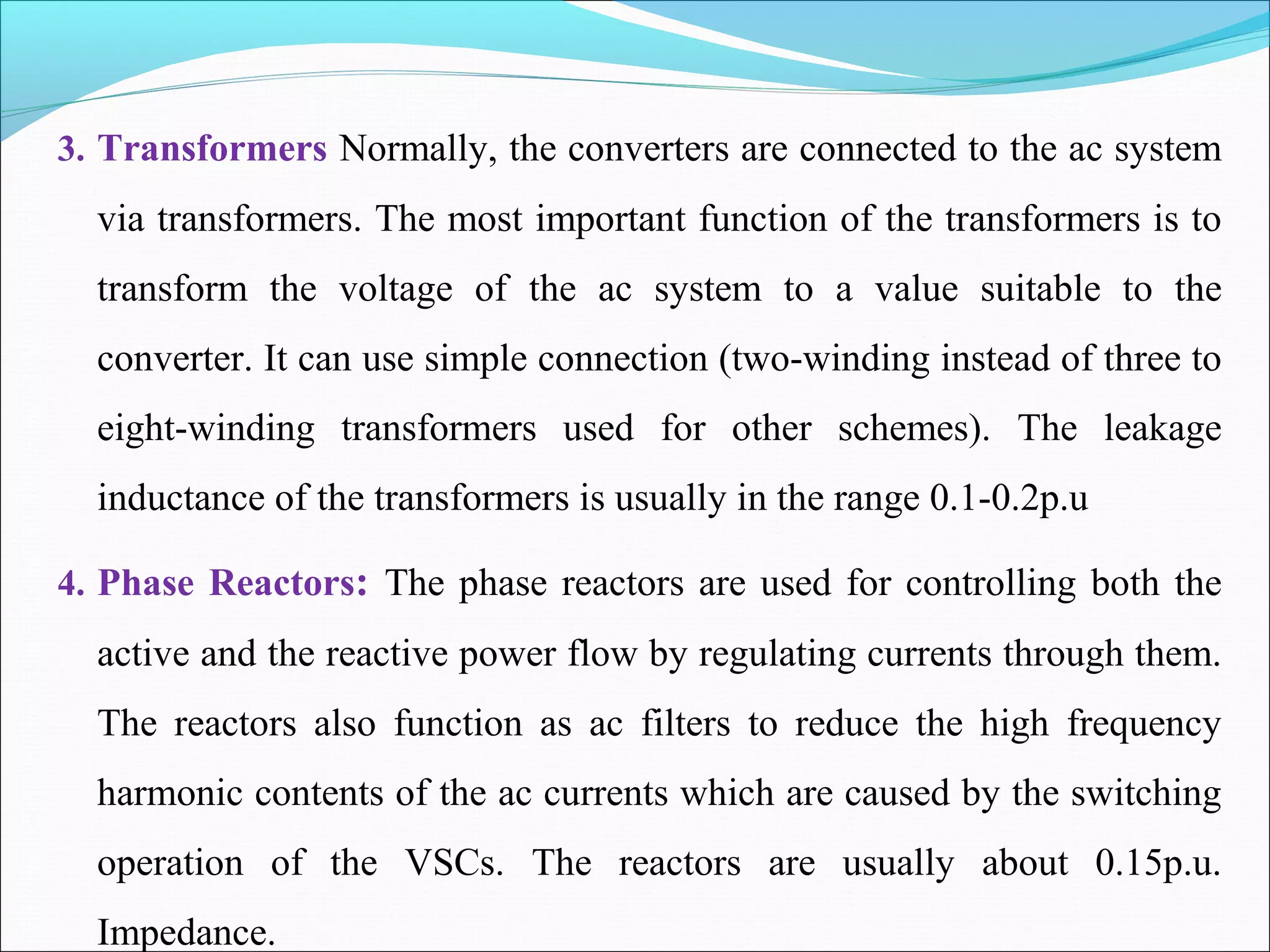 3. Transformers Normally, the converters are connected to the ac system
via transformers. The most important function of the transformers is to
transform the voltage of the ac system to a value suitable to the
converter. It can use simple connection (two-winding instead of three to
eight-winding transformers used for other schemes). The leakage
inductance of the transformers is usually in the range 0.1-0.2p.u
4. Phase Reactors: The phase reactors are used for controlling both the
active and the reactive power flow by regulating currents through them.
The reactors also function as ac filters to reduce the high frequency
harmonic contents of the ac currents which are caused by the switching
operation of the VSCs. The reactors are usually about 0.15p.u.
Impedance.
 