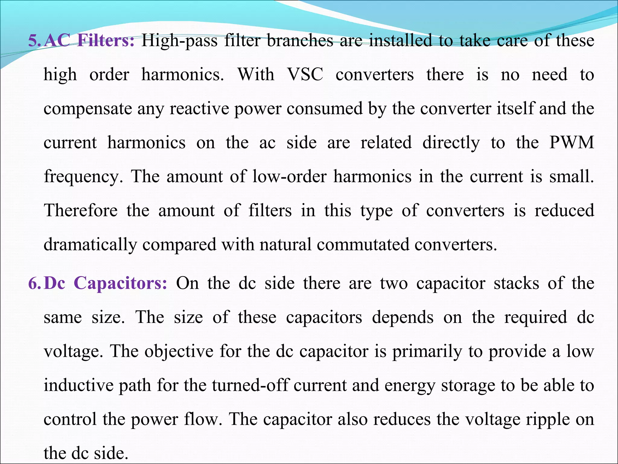 5.AC Filters: High-pass filter branches are installed to take care of these
high order harmonics. With VSC converters there is no need to
compensate any reactive power consumed by the converter itself and the
current harmonics on the ac side are related directly to the PWM
frequency. The amount of low-order harmonics in the current is small.
Therefore the amount of filters in this type of converters is reduced
dramatically compared with natural commutated converters.
6.Dc Capacitors: On the dc side there are two capacitor stacks of the
same size. The size of these capacitors depends on the required dc
voltage. The objective for the dc capacitor is primarily to provide a low
inductive path for the turned-off current and energy storage to be able to
control the power flow. The capacitor also reduces the voltage ripple on
the dc side.
 