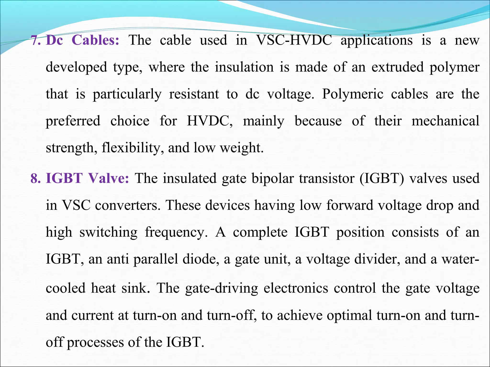 7. Dc Cables: The cable used in VSC-HVDC applications is a new
developed type, where the insulation is made of an extruded polymer
that is particularly resistant to dc voltage. Polymeric cables are the
preferred choice for HVDC, mainly because of their mechanical
strength, flexibility, and low weight.
8. IGBT Valve: The insulated gate bipolar transistor (IGBT) valves used
in VSC converters. These devices having low forward voltage drop and
high switching frequency. A complete IGBT position consists of an
IGBT, an anti parallel diode, a gate unit, a voltage divider, and a water-
cooled heat sink. The gate-driving electronics control the gate voltage
and current at turn-on and turn-off, to achieve optimal turn-on and turn-
off processes of the IGBT.
 