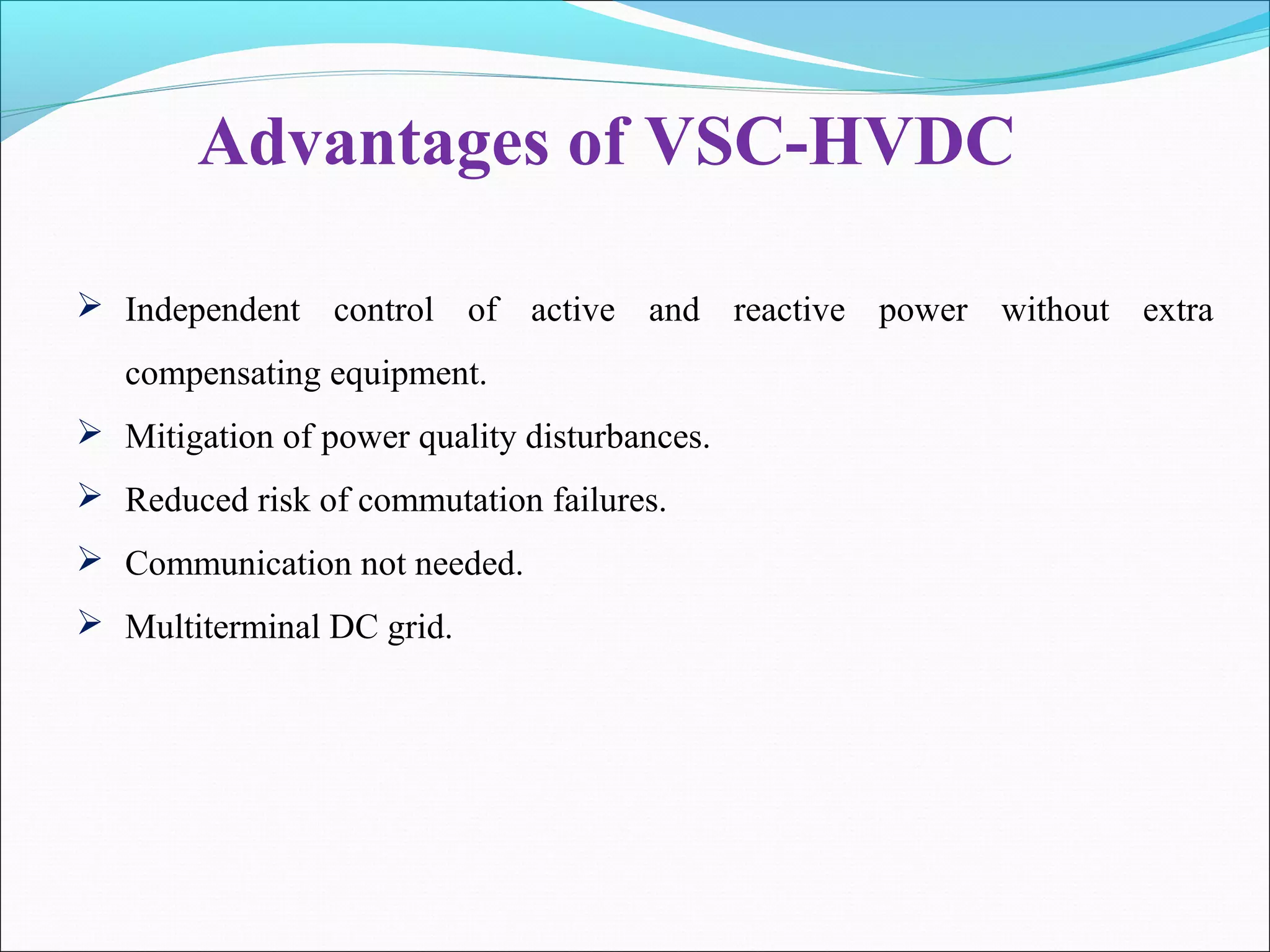 Advantages of VSC-HVDC
 Independent control of active and reactive power without extra
compensating equipment.
 Mitigation of power quality disturbances.
 Reduced risk of commutation failures.
 Communication not needed.
 Multiterminal DC grid.
 