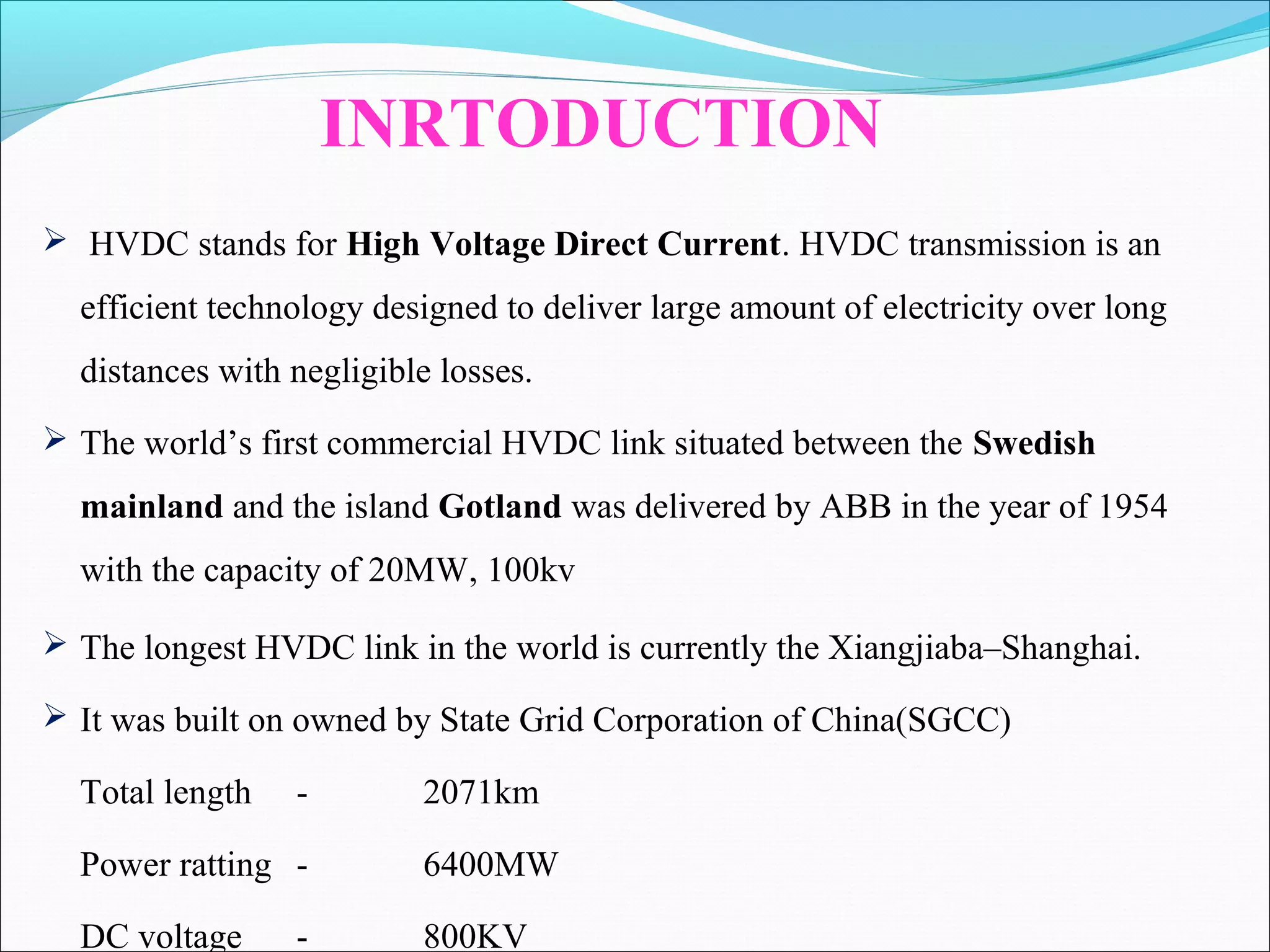  HVDC stands for High Voltage Direct Current. HVDC transmission is an
efficient technology designed to deliver large amount of electricity over long
distances with negligible losses.
 The world’s first commercial HVDC link situated between the Swedish
mainland and the island Gotland was delivered by ABB in the year of 1954
with the capacity of 20MW, 100kv
INRTODUCTION
 The longest HVDC link in the world is currently the Xiangjiaba–Shanghai.
 It was built on owned by State Grid Corporation of China(SGCC)
Total length - 2071km
Power ratting - 6400MW
DC voltage - 800KV
 