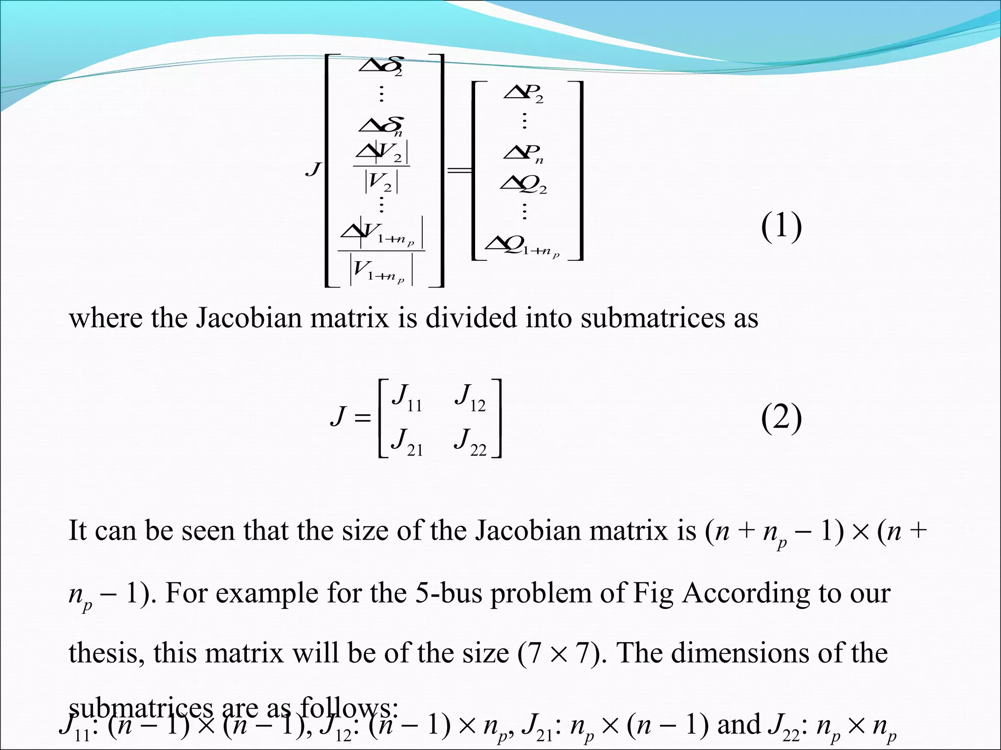 



















∆
∆
∆
∆
=


























∆
∆
∆
∆
+
+
+
p
p
p
n
n
n
n
n
Q
Q
P
P
V
V
V
V
J
1
2
2
1
1
2
2
2




δ
δ
(1)
where the Jacobian matrix is divided into submatrices as






=
2221
1211
JJ
JJ
J (2)
It can be seen that the size of the Jacobian matrix is (n + np − 1) × (n +
np − 1). For example for the 5-bus problem of Fig According to our
thesis, this matrix will be of the size (7 × 7). The dimensions of the
submatrices are as follows:
J11: (n − 1) × (n − 1), J12: (n − 1) × np, J21: np × (n − 1) and J22: np × np
 