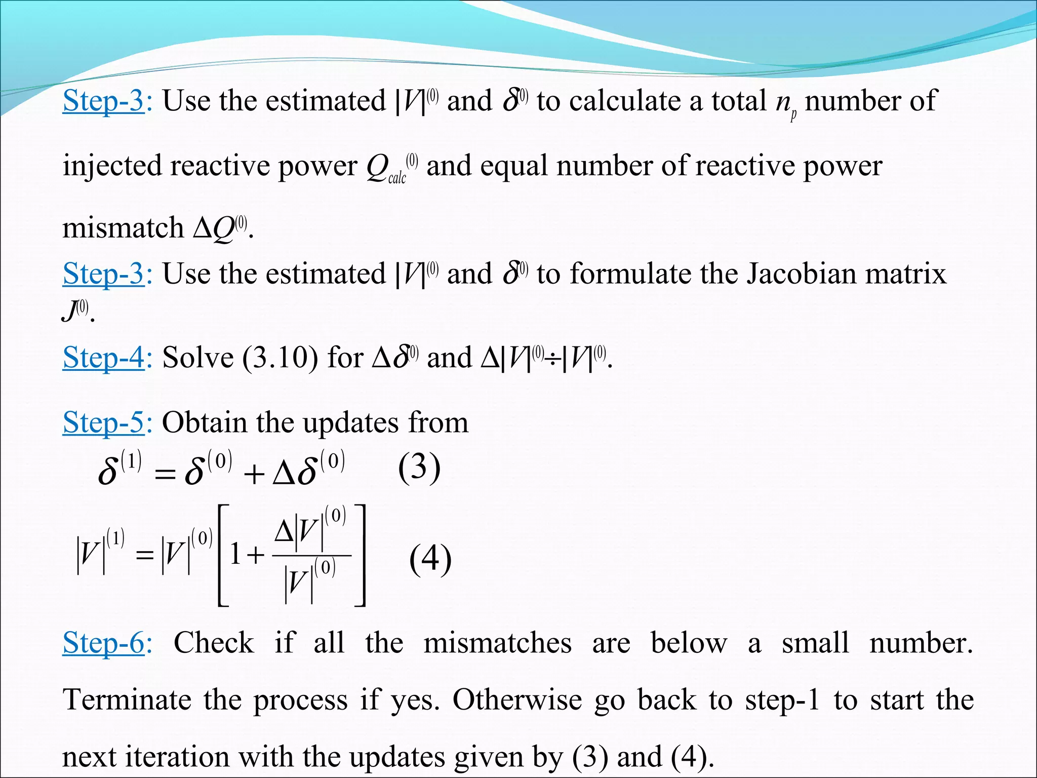 Step-3: Use the estimated |V|(0)
and δ(0)
to calculate a total np number of
injected reactive power Qcalc
(0)
and equal number of reactive power
mismatch ∆Q(0)
.
Step-3: Use the estimated |V|(0)
and δ(0)
to formulate the Jacobian matrix
J(0)
.
Step-4: Solve (3.10) for ∆δ(0)
and ∆|V|(0)
÷|V|(0)
.
Step-5: Obtain the updates from
( ) ( ) ( )001
δδδ ∆+=
( ) ( )
( )
( )







 ∆
+= 0
0
01
1
V
V
VV (4)
(3)
Step-6: Check if all the mismatches are below a small number.
Terminate the process if yes. Otherwise go back to step-1 to start the
next iteration with the updates given by (3) and (4).
 