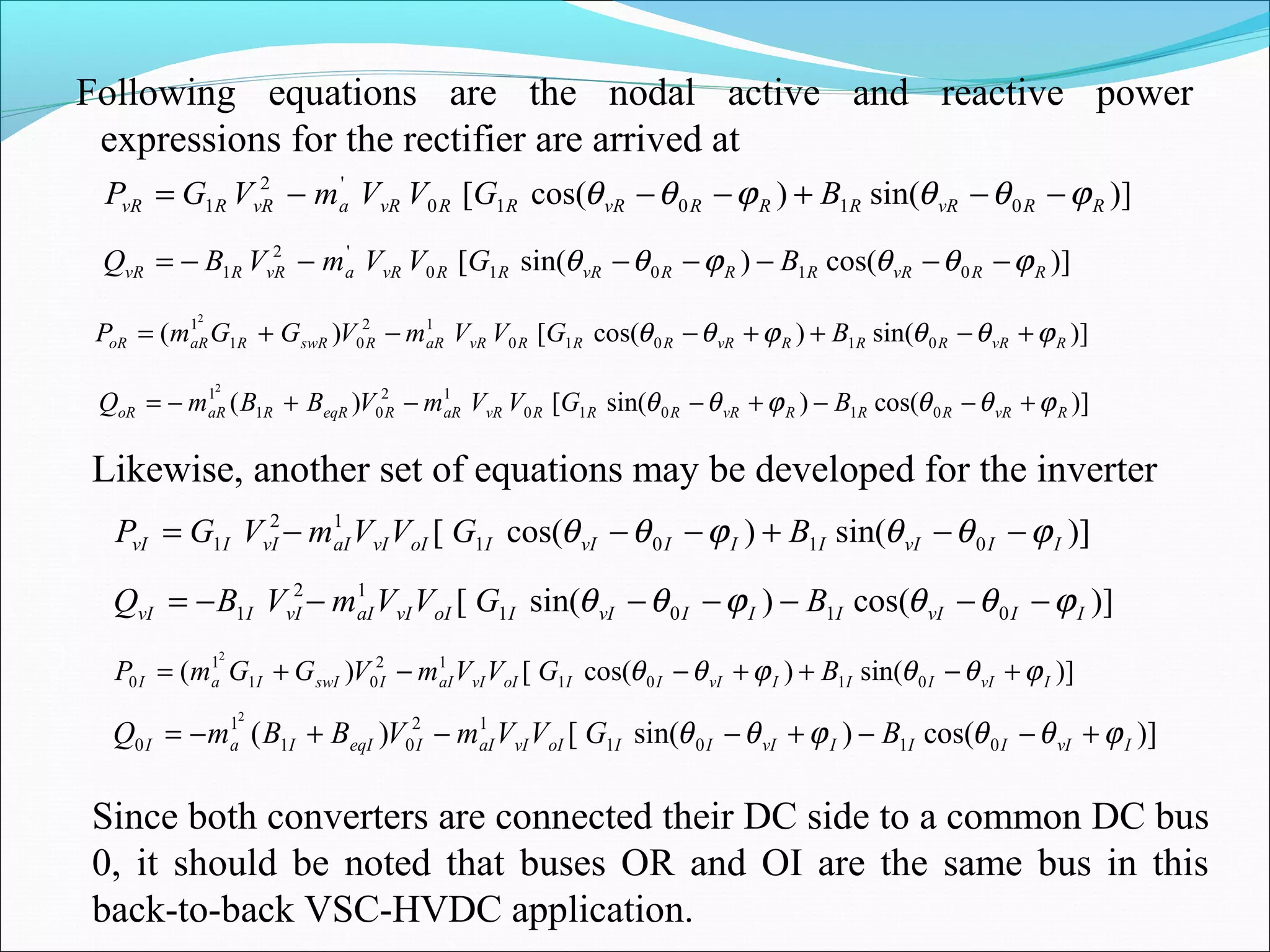 Following equations are the nodal active and reactive power
expressions for the rectifier are arrived at
)]sin()cos([ 01010
'2
1 RRvRRRRvRRRvRavRRvR BGVVmVGP ϕθθϕθθ −−+−−−=
)]cos()sin([ 01010
'2
1 RRvRRRRvRRRvRavRRvR BGVVmVBQ ϕθθϕθθ −−−−−−−=
)]sin()cos([)( 01010
12
01
12
RvRRRRvRRRRvRaRRswRRaRoR BGVVmVGGmP ϕθθϕθθ +−++−−+=
)]cos()sin([)( 01010
12
01
12
RvRRRRvRRRRvRaRReqRRaRoR BGVVmVBBmQ ϕθθϕθθ +−−+−−+−=
Likewise, another set of equations may be developed for the inverter
)]sin()cos([ 0101
12
1 IIvIIIIvIIoIvIaIvIIvI BGVVmVGP ϕθθϕθθ −−+−−−=
)]cos()sin([ 0101
12
1 IIvIIIIvIIoIvIaIvIIvI BGVVmVBQ ϕθθϕθθ −−−−−−−=
)]sin()cos([)( 0101
12
01
1
0
2
IvIIIIvIIIoIvIaIIswIIaI BGVVmVGGmP ϕθθϕθθ +−++−−+=
)]cos()sin([)( 0101
12
01
1
0
2
IvIIIIvIIIoIvIaIIeqIIaI BGVVmVBBmQ ϕθθϕθθ +−−+−−+−=
Since both converters are connected their DC side to a common DC bus
0, it should be noted that buses OR and OI are the same bus in this
back-to-back VSC-HVDC application.
 