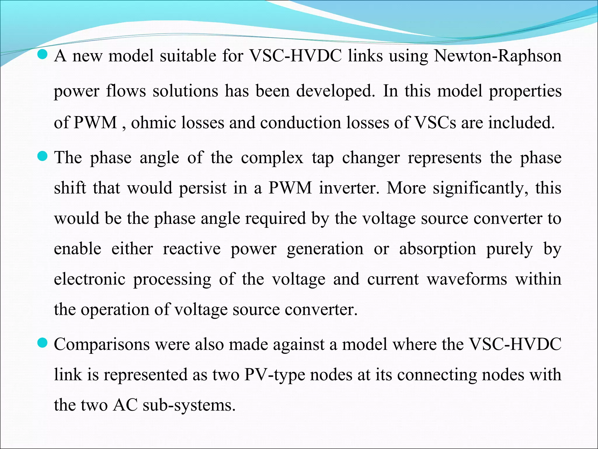A new model suitable for VSC-HVDC links using Newton-Raphson
power flows solutions has been developed. In this model properties
of PWM , ohmic losses and conduction losses of VSCs are included.
The phase angle of the complex tap changer represents the phase
shift that would persist in a PWM inverter. More significantly, this
would be the phase angle required by the voltage source converter to
enable either reactive power generation or absorption purely by
electronic processing of the voltage and current waveforms within
the operation of voltage source converter.
Comparisons were also made against a model where the VSC-HVDC
link is represented as two PV-type nodes at its connecting nodes with
the two AC sub-systems.
 