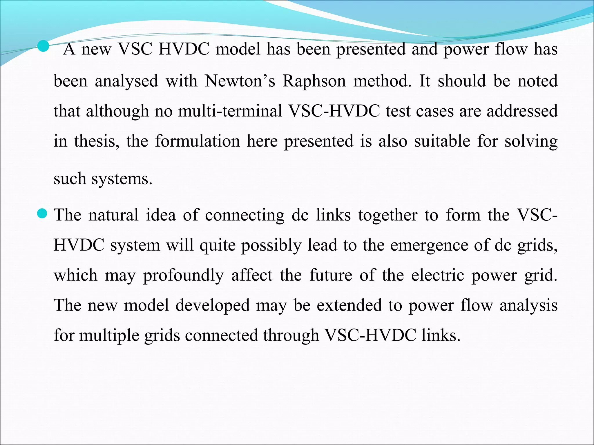  A new VSC HVDC model has been presented and power flow has
been analysed with Newton’s Raphson method. It should be noted
that although no multi-terminal VSC-HVDC test cases are addressed
in thesis, the formulation here presented is also suitable for solving
such systems.
The natural idea of connecting dc links together to form the VSC-
HVDC system will quite possibly lead to the emergence of dc grids,
which may profoundly affect the future of the electric power grid.
The new model developed may be extended to power flow analysis
for multiple grids connected through VSC-HVDC links.
 