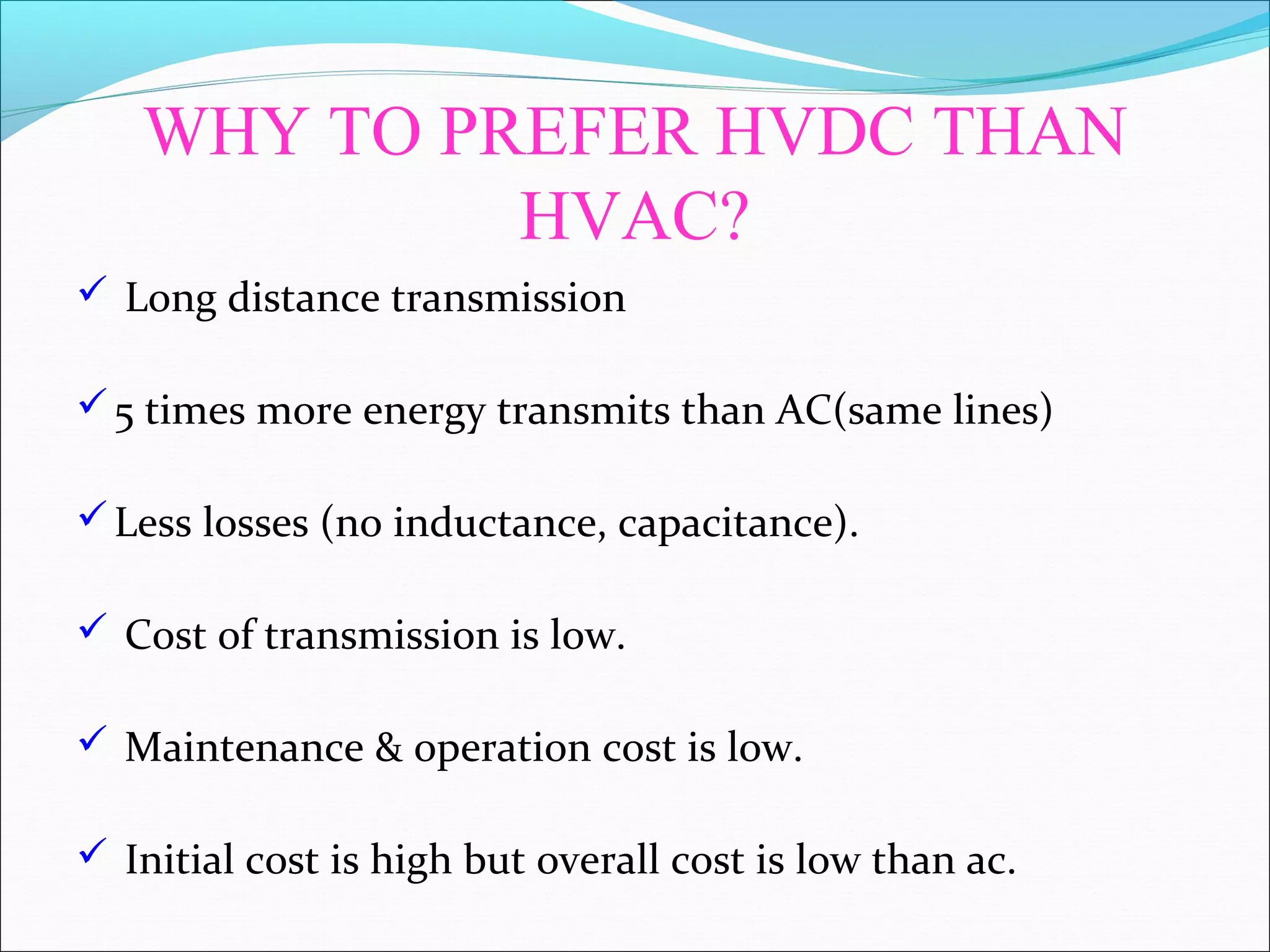 WHY TO PREFER HVDC THAN
HVAC?
 Long distance transmission
5 times more energy transmits than AC(same lines)
Less losses (no inductance, capacitance).
 Cost of transmission is low.
 Maintenance & operation cost is low.
 Initial cost is high but overall cost is low than ac.
 