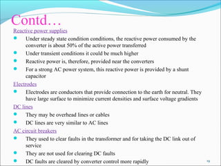 Contd….
Reactive power supplies
 Under steady state condition conditions, the reactive power consumed by the
converter is about 50% of the active power transferred
 Under transient conditions it could be much higher
 Reactive power is, therefore, provided near the converters
 For a strong AC power system, this reactive power is provided by a shunt
capacitor
Electrodes
 Electrodes are conductors that provide connection to the earth for neutral. They
have large surface to minimize current densities and surface voltage gradients
DC lines
 They may be overhead lines or cables
 DC lines are very similar to AC lines
AC circuit breakers
 They used to clear faults in the transformer and for taking the DC link out of
service
 They are not used for clearing DC faults
 DC faults are cleared by converter control more rapidly 19
 