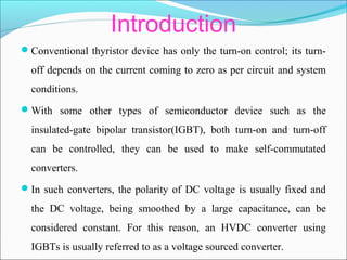 Introduction
Conventional thyristor device has only the turn-on control; its turn-
off depends on the current coming to zero as per circuit and system
conditions.
With some other types of semiconductor device such as the
insulated-gate bipolar transistor(IGBT), both turn-on and turn-off
can be controlled, they can be used to make self-commutated
converters.
In such converters, the polarity of DC voltage is usually fixed and
the DC voltage, being smoothed by a large capacitance, can be
considered constant. For this reason, an HVDC converter using
IGBTs is usually referred to as a voltage sourced converter.
 