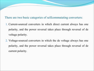 There are two basic categories of selfcommutating converters:
1. Current-sourced converters in which direct current always has one
polarity, and the power reversal takes place through reversal of de
voltage polarity.
2. Voltage-sourced converters in which the de voltage always has one
polarity, and the power reversal takes place through reversal of de
current polarity.
 