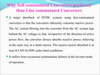 Why Self commutated Converters preferred
than Line commutated Converters
A major drawback of HVDC systems using line-commutated
converters is that the converters inherently consume reactive power.
The AC current flowing into the converter from the AC system lags
behind the AC voltage so that, irrespective of the direction of active
power flow, the converter always absorbs reactive power, behaving
in the same way as a shunt reactor. The reactive power absorbed is at
least 0.5 MVAr/MW under ideal conditions.
It suffers from occasional commutation failures in the inverter mode
of operation.
 