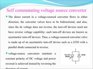 Self commutating voltage source converter
The direct current in a voltage-sourced converter flows in either
direction, the converter valves have to be bidirectional, and also,
since the de voltage does not reverse, the turn-off devices need not
have reverse voltage capability; such tum-off devices are known as
asymmetric turn-off devices. Thus, a voltage-sourced converter valve
is made up of an asymmetric tum-off device such as a GTO with a
parallel diode connected in reverse.
voltage-source converters maintain a
constant polarity of DC voltage and power
reversal is achieved instead by reversing the
 
