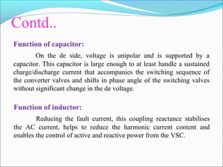 Contd..
Function of capacitor:
On the de side, voltage is unipolar and is supported by a
capacitor. This capacitor is large enough to at least handle a sustained
charge/discharge current that accompanies the switching sequence of
the converter valves and shifts in phase angle of the switching valves
without significant change in the de voltage.
Function of inductor:
Reducing the fault current, this coupling reactance stabilises
the AC current, helps to reduce the harmonic current content and
enables the control of active and reactive power from the VSC.
 