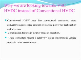 Why we are looking towards VSC
HVDC instead of Conventional HVDC
Conventional HVDC uses line commutated converters, these
converters requires large amount of reactive power for rectification
and inversion.
 Commutation failures in inverter mode of operation.
 These converters require a relatively strong synchronous voltage
source in order to commutate.
 