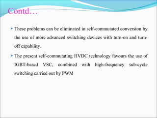Contd…
 These problems can be eliminated in self-commutated conversion by
the use of more advanced switching devices with turn-on and turn-
off capability.
 The present self-commutating HVDC technology favours the use of
IGBT-based VSC, combined with high-frequency sub-cycle
switching carried out by PWM
 