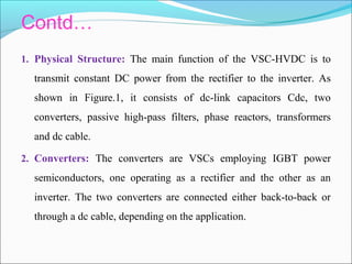 Contd…
1. Physical Structure: The main function of the VSC-HVDC is to
transmit constant DC power from the rectifier to the inverter. As
shown in Figure.1, it consists of dc-link capacitors Cdc, two
converters, passive high-pass filters, phase reactors, transformers
and dc cable.
2. Converters: The converters are VSCs employing IGBT power
semiconductors, one operating as a rectifier and the other as an
inverter. The two converters are connected either back-to-back or
through a dc cable, depending on the application.
 