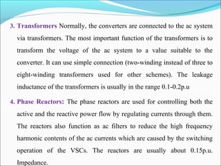 3. Transformers Normally, the converters are connected to the ac system
via transformers. The most important function of the transformers is to
transform the voltage of the ac system to a value suitable to the
converter. It can use simple connection (two-winding instead of three to
eight-winding transformers used for other schemes). The leakage
inductance of the transformers is usually in the range 0.1-0.2p.u
4. Phase Reactors: The phase reactors are used for controlling both the
active and the reactive power flow by regulating currents through them.
The reactors also function as ac filters to reduce the high frequency
harmonic contents of the ac currents which are caused by the switching
operation of the VSCs. The reactors are usually about 0.15p.u.
Impedance.
 