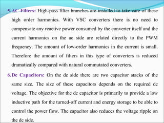 5.AC Filters: High-pass filter branches are installed to take care of these
high order harmonics. With VSC converters there is no need to
compensate any reactive power consumed by the converter itself and the
current harmonics on the ac side are related directly to the PWM
frequency. The amount of low-order harmonics in the current is small.
Therefore the amount of filters in this type of converters is reduced
dramatically compared with natural commutated converters.
6.Dc Capacitors: On the dc side there are two capacitor stacks of the
same size. The size of these capacitors depends on the required dc
voltage. The objective for the dc capacitor is primarily to provide a low
inductive path for the turned-off current and energy storage to be able to
control the power flow. The capacitor also reduces the voltage ripple on
the dc side.
 