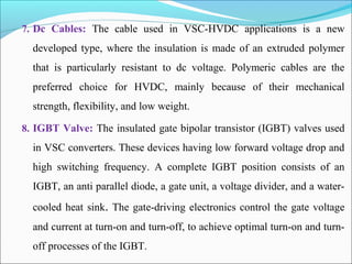 7. Dc Cables: The cable used in VSC-HVDC applications is a new
developed type, where the insulation is made of an extruded polymer
that is particularly resistant to dc voltage. Polymeric cables are the
preferred choice for HVDC, mainly because of their mechanical
strength, flexibility, and low weight.
8. IGBT Valve: The insulated gate bipolar transistor (IGBT) valves used
in VSC converters. These devices having low forward voltage drop and
high switching frequency. A complete IGBT position consists of an
IGBT, an anti parallel diode, a gate unit, a voltage divider, and a water-
cooled heat sink. The gate-driving electronics control the gate voltage
and current at turn-on and turn-off, to achieve optimal turn-on and turn-
off processes of the IGBT.
 