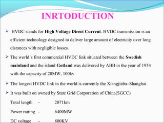 HVDC stands for High Voltage Direct Current. HVDC transmission is an
efficient technology designed to deliver large amount of electricity over long
distances with negligible losses.
 The world’s first commercial HVDC link situated between the Swedish
mainland and the island Gotland was delivered by ABB in the year of 1954
with the capacity of 20MW, 100kv
INRTODUCTION
 The longest HVDC link in the world is currently the Xiangjiaba–Shanghai.
 It was built on owned by State Grid Corporation of China(SGCC)
Total length - 2071km
Power ratting - 6400MW
DC voltage - 800KV
 