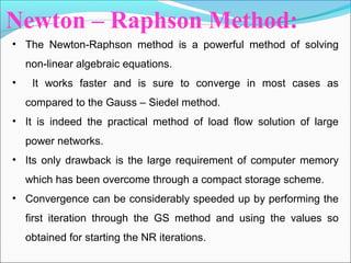Newton – Raphson Method:
• The Newton-Raphson method is a powerful method of solving
non-linear algebraic equations.
• It works faster and is sure to converge in most cases as
compared to the Gauss – Siedel method.
• It is indeed the practical method of load flow solution of large
power networks.
• Its only drawback is the large requirement of computer memory
which has been overcome through a compact storage scheme.
• Convergence can be considerably speeded up by performing the
first iteration through the GS method and using the values so
obtained for starting the NR iterations.
 
