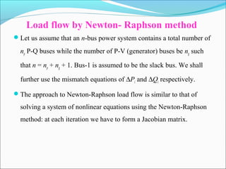 Load flow by Newton- Raphson method
Let us assume that an n-bus power system contains a total number of
np P-Q buses while the number of P-V (generator) buses be ng such
that n = np + ng + 1. Bus-1 is assumed to be the slack bus. We shall
further use the mismatch equations of ∆Pi and ∆Qi respectively.
The approach to Newton-Raphson load flow is similar to that of
solving a system of nonlinear equations using the Newton-Raphson
method: at each iteration we have to form a Jacobian matrix.
 