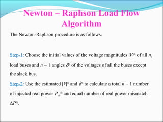 Newton – Raphson Load Flow
Algorithm
The Newton-Raphson procedure is as follows:
Step-1: Choose the initial values of the voltage magnitudes |V|(0)
of all np
load buses and n − 1 angles δ(0)
of the voltages of all the buses except
the slack bus.
Step-2: Use the estimated |V|(0)
and δ(0)
to calculate a total n − 1 number
of injected real power Pcalc
(0)
and equal number of real power mismatch
∆P(0)
.
 