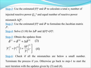 Step-3: Use the estimated |V|(0)
and δ(0)
to calculate a total np number of
injected reactive power Qcalc
(0)
and equal number of reactive power
mismatch ∆Q(0)
.
Step-3: Use the estimated |V|(0)
and δ(0)
to formulate the Jacobian matrix
J(0)
.
Step-4: Solve (3.10) for ∆δ(0)
and ∆|V|(0)
÷|V|(0)
.
Step-5: Obtain the updates from
( ) ( ) ( )001
δδδ ∆+=
( ) ( )
( )
( )







 ∆
+= 0
0
01
1
V
V
VV (4)
(3)
Step-6: Check if all the mismatches are below a small number.
Terminate the process if yes. Otherwise go back to step-1 to start the
next iteration with the updates given by (3) and (4).
 