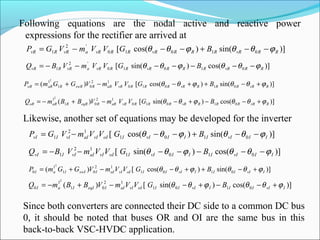 Following equations are the nodal active and reactive power
expressions for the rectifier are arrived at
)]sin()cos([ 01010
'2
1 RRvRRRRvRRRvRavRRvR BGVVmVGP ϕθθϕθθ −−+−−−=
)]cos()sin([ 01010
'2
1 RRvRRRRvRRRvRavRRvR BGVVmVBQ ϕθθϕθθ −−−−−−−=
)]sin()cos([)( 01010
12
01
12
RvRRRRvRRRRvRaRRswRRaRoR BGVVmVGGmP ϕθθϕθθ +−++−−+=
)]cos()sin([)( 01010
12
01
12
RvRRRRvRRRRvRaRReqRRaRoR BGVVmVBBmQ ϕθθϕθθ +−−+−−+−=
Likewise, another set of equations may be developed for the inverter
)]sin()cos([ 0101
12
1 IIvIIIIvIIoIvIaIvIIvI BGVVmVGP ϕθθϕθθ −−+−−−=
)]cos()sin([ 0101
12
1 IIvIIIIvIIoIvIaIvIIvI BGVVmVBQ ϕθθϕθθ −−−−−−−=
)]sin()cos([)( 0101
12
01
1
0
2
IvIIIIvIIIoIvIaIIswIIaI BGVVmVGGmP ϕθθϕθθ +−++−−+=
)]cos()sin([)( 0101
12
01
1
0
2
IvIIIIvIIIoIvIaIIeqIIaI BGVVmVBBmQ ϕθθϕθθ +−−+−−+−=
Since both converters are connected their DC side to a common DC bus
0, it should be noted that buses OR and OI are the same bus in this
back-to-back VSC-HVDC application.
 