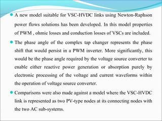 A new model suitable for VSC-HVDC links using Newton-Raphson
power flows solutions has been developed. In this model properties
of PWM , ohmic losses and conduction losses of VSCs are included.
The phase angle of the complex tap changer represents the phase
shift that would persist in a PWM inverter. More significantly, this
would be the phase angle required by the voltage source converter to
enable either reactive power generation or absorption purely by
electronic processing of the voltage and current waveforms within
the operation of voltage source converter.
Comparisons were also made against a model where the VSC-HVDC
link is represented as two PV-type nodes at its connecting nodes with
the two AC sub-systems.
 