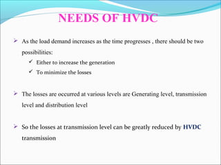 NEEDS OF HVDC
 As the load demand increases as the time progresses , there should be two
possibilities:
 Either to increase the generation
 To minimize the losses
 The losses are occurred at various levels are Generating level, transmission
level and distribution level
 So the losses at transmission level can be greatly reduced by HVDC
transmission
 