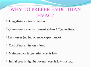 WHY TO PREFER HVDC THAN
HVAC?
 Long distance transmission
5 times more energy transmits than AC(same lines)
Less losses (no inductance, capacitance).
 Cost of transmission is low.
 Maintenance & operation cost is low.
 Initial cost is high but overall cost is low than ac.
 