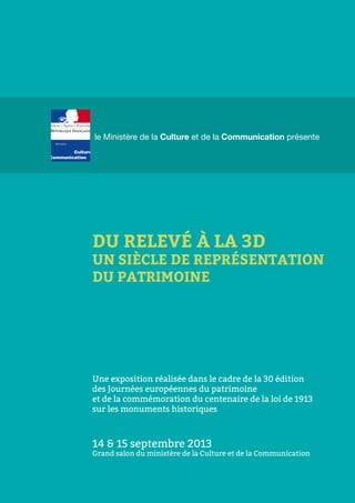 le Ministère de la Culture et de la Communication présente
DU RELEVÉ À LA 3D
UN SIÈCLE DE REPRÉSENTATION
DU PATRIMOINE
Une exposition réalisée dans le cadre de la 30 édition
des Journées européennes du patrimoine
et de la commémoration du centenaire de la loi de 1913
sur les monuments historiques
14 & 15 septembre 2013
Grand salon du ministère de la Culture et de la Communication
 