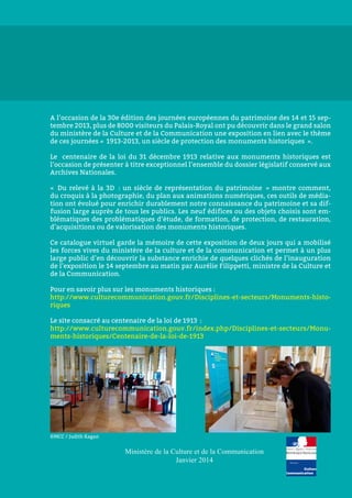 A l’occasion de la 30e édition des journées européennes du patrimoine des 14 et 15 sep-
tembre 2013, plus de 8000 visiteurs du Palais-Royal ont pu découvrir dans le grand salon
du ministère de la Culture et de la Communication une exposition en lien avec le thème
de ces journées « 1913-2013, un siècle de protection des monuments historiques ».
Le centenaire de la loi du 31 décembre 1913 relative aux monuments historiques est
l’occasion de présenter à titre exceptionnel l’ensemble du dossier législatif conservé aux
Archives Nationales.
«  Du relevé à la 3D  : un siècle de représentation du patrimoine  » montre comment,
du croquis à la photographie, du plan aux animations numériques, ces outils de média-
tion ont évolué pour enrichir durablement notre connaissance du patrimoine et sa dif-
fusion large auprès de tous les publics. Les neuf édifices ou des objets choisis sont em-
blématiques des problématiques d’étude, de formation, de protection, de restauration,
d’acquisitions ou de valorisation des monuments historiques.
Ce catalogue virtuel garde la mémoire de cette exposition de deux jours qui a mobilisé
les forces vives du ministère de la culture et de la communication et permet à un plus
large public d’en découvrir la substance enrichie de quelques clichés de l’inauguration
de l’exposition le 14 septembre au matin par Aurélie Filippetti, ministre de la Culture et
de la Communication.
Pour en savoir plus sur les monuments historiques :
http://www.culturecommunication.gouv.fr/Disciplines-et-secteurs/Monuments-histo-
riques
Le site consacré au centenaire de la loi de 1913 :
http://www.culturecommunication.gouv.fr/index.php/Disciplines-et-secteurs/Monu-
ments-historiques/Centenaire-de-la-loi-de-1913
Ministère de la Culture et de la Communication
Janvier 2014
©MCC / Judith Kagan
 