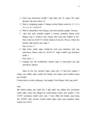 5
2. Suruh sang sukarelawan memilih 2 digit angka dari 10 sampai 100, tanpa
diketahui oleh anda. (Misal 31)
3. Minta ia menghitung pangkat 5 bilangan tersebut. Dalam contoh ini, 31 x 31 x
31 x 31 x 31 = 28.629.151
4. Minta ia menyebutkan hasil bilangan pada hasil perkalian pangkat 5 barusan.
5. Lihat hasil pada perkalian pangkat 5 barusan, perhatikan dimana posisi
bilangan yang ia sebutkan sesuai dengan tabel yang anda hafalkan di atas.
Pada contoh ini, 28.629.151 terletak diantara 24 juta dan 100 juta. Artinya kita
masukan digit pertama yaitu angka 3.
Digit pertama : 3
6. Digit kedua adalah angka terakhir dari hasil yang disebutkan oleh sang
sukarelawan. Dalam contoh ini, 28.629.151. Angka terakhir yang disebutkan
adalah 1.
Digit kedua : 1
7. Langsung saja kita kombinasikan menjadi angka 31, tepat seperti apa yang
sukarelawan pikirkan.
Selain itu kita bisa menebak angka satuan dari 1-9 hasil akar pangkat 5
dengan cara melihat angka terakhir dari hasilnya dan dengan syarat hasilnya kurang
dari 100.000.
Catatan bahwa ini untuk perhitungan akar pangkat 5 dari bilangan bulat yang positif
Step :
lihat dahulu hasilnya, jika terdiri dari 5 digit angka atau puluhan ribu, jawabannya
adalah angka satuan dari bilangan itu sendiri.misalnya berapa akar pangkat 5 dari
16.807? jawabannya mudah sekali, yaitu 7 karna dilihat dari hasilnya yang kurang
dari 100.000, maka jawaban tersebut adalah angka satuan yang merupakan angka
terakhir dari 16.807.
 
