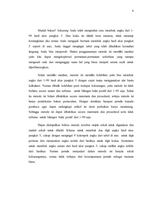 6
Mudah bukan? Sekarang Anda telah mengetahui cara menebak angka dari 1-
99 hasil akar pangkat 5. Dan kalau ini dilatih terus menerus, tidak menutup
kemungkinan jika teman Anda mengajak bermain menebak angka hasil akar pangkat
5 seperti di atas, Anda tinggal mengingat tabel yang telah dihafalkan kemudian
langsung Anda bisa menjawab. Dalam penggunaannya metode ini memiliki manfaat
yaitu kita dapat mengeksplorasi permainan-permainan sederhana yang mampu
mengasah otak dan menganggap suatu hal yang biasa menjadi sarana asyik untuk
diperbincangkan.
Selain memiliki manfaat, metode ini memiliki kelebihan yaitu bisa menebak
angka dari 1-99 hasil akar pangkat 5 dengan cepat tanpa menggunakan alat bantu
kalkulator. Namun dibalik kelebihan pasti terdapat kekurangan, yaitu metode ini tidak
berlaku secara umum dan terbatas untuk bilangan bulat positif dari 1-99 saja. Selain
itu metode ini belum dibuktikan secara matematis dan prosedural, artinya metode ini
hanya pendekatan bukan pemecahan. Dengan demikian harapan penulis kepada
pembaca agar dapat melengkapi artikel ini demi perbaikan karya mendatang.
Sehingga metode ini dapat dibuktikan secara matematis dan prosedural serta tidak
terbatas untuk bilangan bulat positif dari 1-99 saja.
Dapat disimpulkan bahwa metode tersebut simple sekali untuk digunakan dan
mudah sekali untuk dihafal. Khusus untuk menebak dua digit angka hasil akar
pangkat 5, cukup dengan mengingat 9 kelompok angka dari tabel di atas untuk digit
pertama dan memasukan angka terahir dari hasilnya untuk digit kedua. Sementara
untuk menebak angka satuan dari hasil akar pangkat 5, cukup melihat angka terkhir
dari hasilnya. Namun penulis menyadari dalam metode ini banyak sekali
kekurangannya, semua tidak terlepas dari kesempurnaan penulis sebagai manusia
biasa.
 