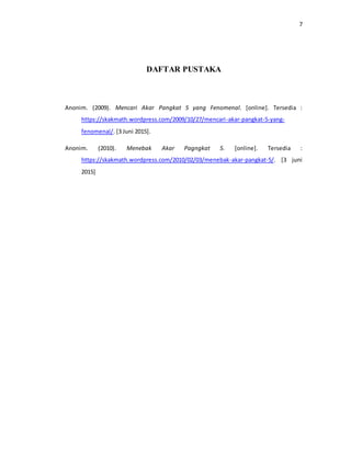 7
DAFTAR PUSTAKA
Anonim. (2009). Mencari Akar Pangkat 5 yang Fenomenal. [online]. Tersedia :
https://skakmath.wordpress.com/2009/10/27/mencari-akar-pangkat-5-yang-
fenomenal/. [3 Juni 2015].
Anonim. (2010). Menebak Akar Pagngkat 5. [online]. Tersedia :
https://skakmath.wordpress.com/2010/02/03/menebak-akar-pangkat-5/. [3 juni
2015]
 
