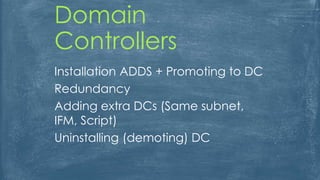 Domain
Controllers
Installation ADDS + Promoting to DC
Redundancy
Adding extra DCs (Same subnet,
IFM, Script)
Uninstalling (demoting) DC
 