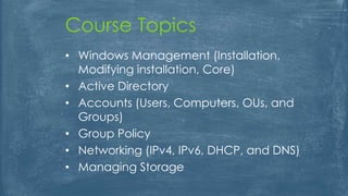 Course Topics
• Windows Management (Installation,
Modifying installation, Core)
• Active Directory
• Accounts (Users, Computers, OUs, and
Groups)
• Group Policy
• Networking (IPv4, IPv6, DHCP, and DNS)
• Managing Storage
 