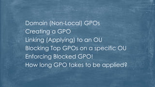 Domain (Non-Local) GPOs
Creating a GPO
Linking (Applying) to an OU
Blocking Top GPOs on a specific OU
Enforcing Blocked GPO!
How long GPO takes to be applied?
 