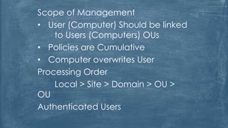 Scope of Management
• User (Computer) Should be linked
to Users (Computers) OUs
• Policies are Cumulative
• Computer overwrites User
Processing Order
Local > Site > Domain > OU >
OU
Authenticated Users
 