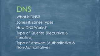 DNS
What is DNS?
Zones & Zones Types
How DNS Works?
Type of Queries (Recursive &
Iterative)
Type of Answers (Authoritative &
Non-Authoritative)
 
