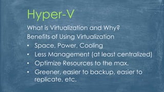Hyper-V
What is Virtualization and Why?
Benefits of Using Virtualization
• Space, Power, Cooling
• Less Management (at least centralized)
• Optimize Resources to the max.
• Greener, easier to backup, easier to
replicate, etc.
 