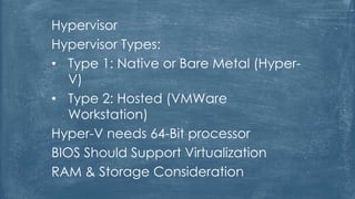 Hypervisor
Hypervisor Types:
• Type 1: Native or Bare Metal (Hyper-
V)
• Type 2: Hosted (VMWare
Workstation)
Hyper-V needs 64-Bit processor
BIOS Should Support Virtualization
RAM & Storage Consideration
 