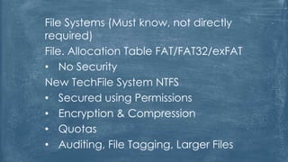 File Systems (Must know, not directly
required)
File. Allocation Table FAT/FAT32/exFAT
• No Security
New TechFile System NTFS
• Secured using Permissions
• Encryption & Compression
• Quotas
• Auditing, File Tagging, Larger Files
 
