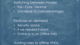 Switching between modes
• Full – Core - Minimal
• GUI needs Vs Core advantages
Features on demand
• Security, space
• If we needed it later?
• Online or to an Offline VHD
Adding roles to offline VHDs
 