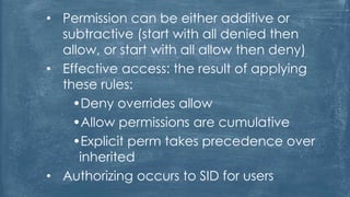 • Permission can be either additive or
subtractive (start with all denied then
allow, or start with all allow then deny)
• Effective access: the result of applying
these rules:
•Deny overrides allow
•Allow permissions are cumulative
•Explicit perm takes precedence over
inherited
• Authorizing occurs to SID for users
 