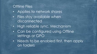 Offline Files
• Applies to network shares
• Files stay available when
disconnected
• High reliable sync. Mechanism
• Can be configured using Offline
settings or GPO
• Needs to be enabled first, then apply
on folders
 