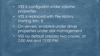 • VSS is configured under volume
properties
• VSS is replaced with File History,
starting Win. 8
• On servers, enabled under driver
properties under disk management
• VSS by default creates two copies, at
7:00 AM and 12:00 PM
 